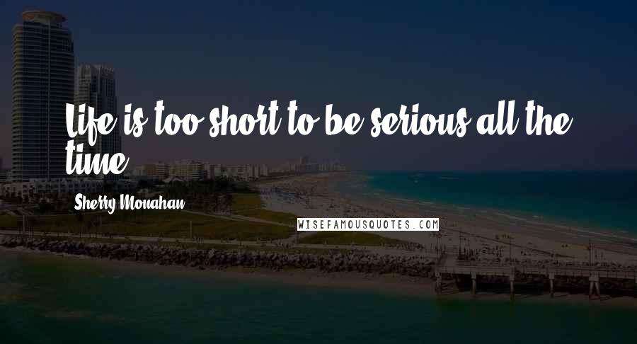 Sherry Monahan Quotes: Life is too short to be serious all the time!