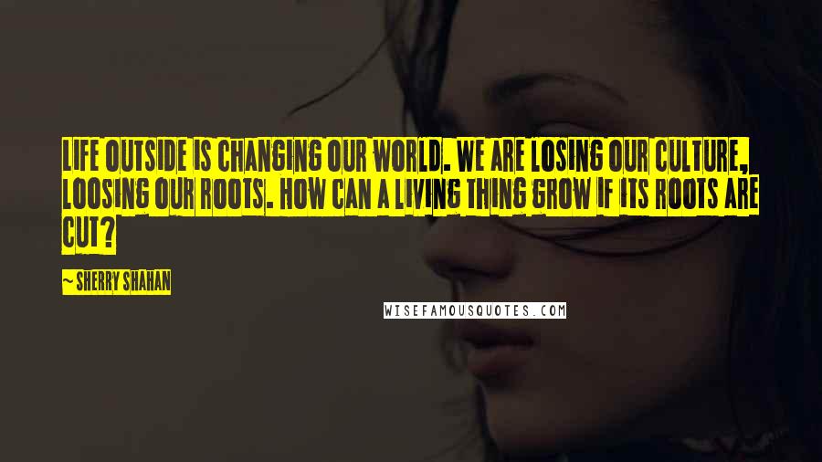 Sherry Shahan Quotes: Life outside is changing our world. We are losing our culture, loosing our roots. How can a living thing grow if its roots are cut?