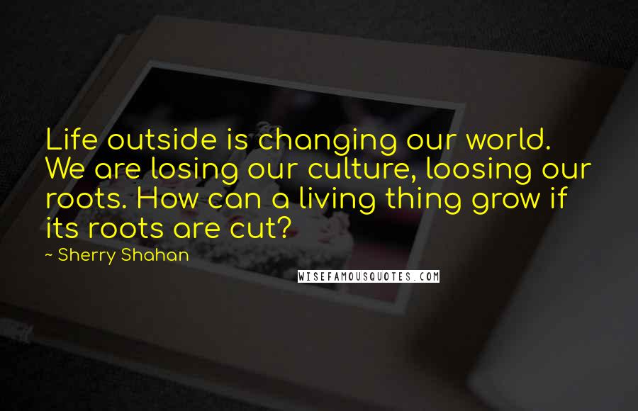 Sherry Shahan Quotes: Life outside is changing our world. We are losing our culture, loosing our roots. How can a living thing grow if its roots are cut?