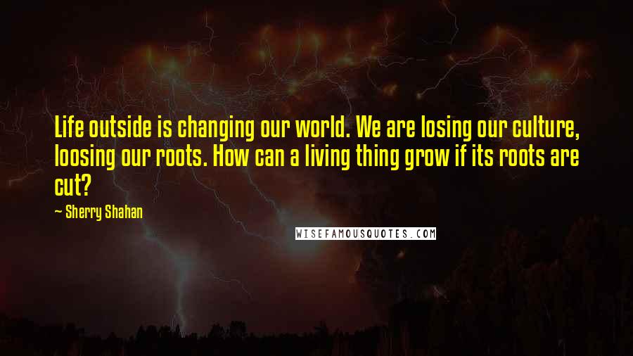 Sherry Shahan Quotes: Life outside is changing our world. We are losing our culture, loosing our roots. How can a living thing grow if its roots are cut?
