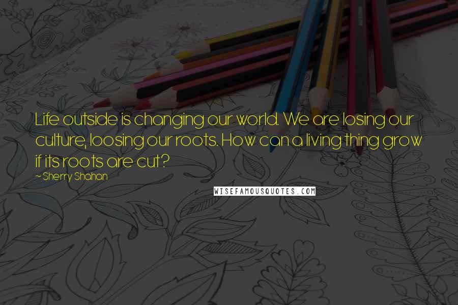 Sherry Shahan Quotes: Life outside is changing our world. We are losing our culture, loosing our roots. How can a living thing grow if its roots are cut?