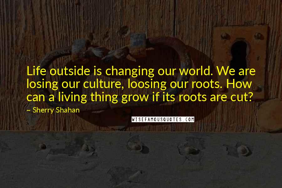 Sherry Shahan Quotes: Life outside is changing our world. We are losing our culture, loosing our roots. How can a living thing grow if its roots are cut?