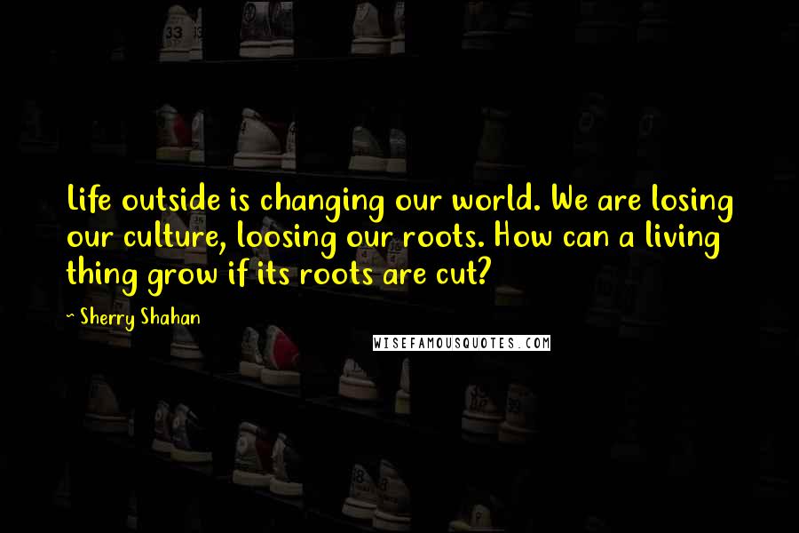 Sherry Shahan Quotes: Life outside is changing our world. We are losing our culture, loosing our roots. How can a living thing grow if its roots are cut?