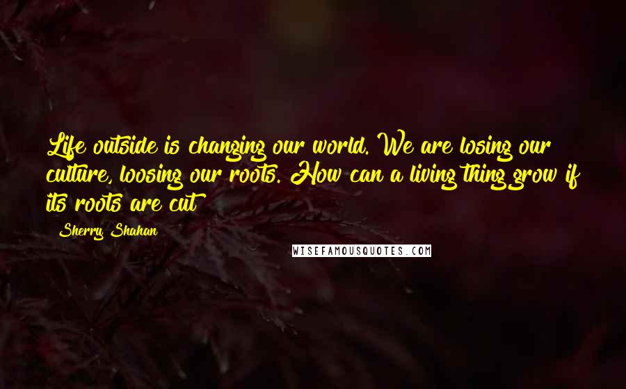 Sherry Shahan Quotes: Life outside is changing our world. We are losing our culture, loosing our roots. How can a living thing grow if its roots are cut?