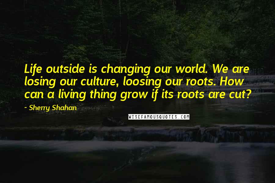 Sherry Shahan Quotes: Life outside is changing our world. We are losing our culture, loosing our roots. How can a living thing grow if its roots are cut?