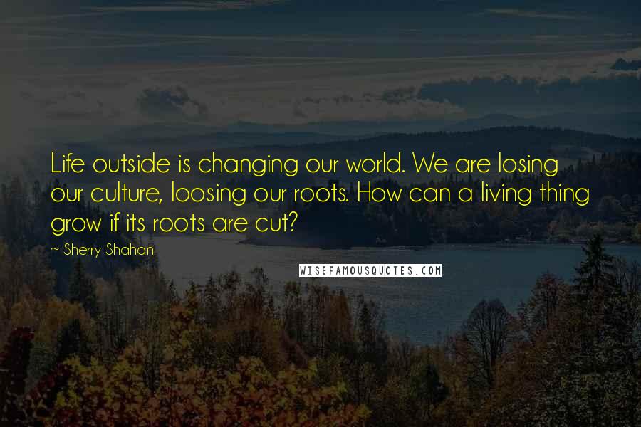 Sherry Shahan Quotes: Life outside is changing our world. We are losing our culture, loosing our roots. How can a living thing grow if its roots are cut?