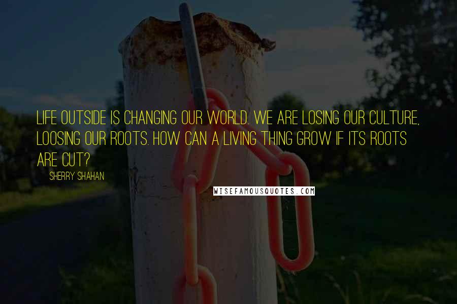 Sherry Shahan Quotes: Life outside is changing our world. We are losing our culture, loosing our roots. How can a living thing grow if its roots are cut?