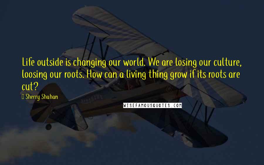 Sherry Shahan Quotes: Life outside is changing our world. We are losing our culture, loosing our roots. How can a living thing grow if its roots are cut?