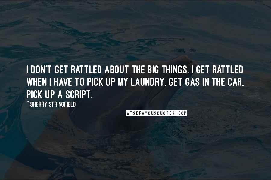 Sherry Stringfield Quotes: I don't get rattled about the big things. I get rattled when I have to pick up my laundry, get gas in the car, pick up a script.
