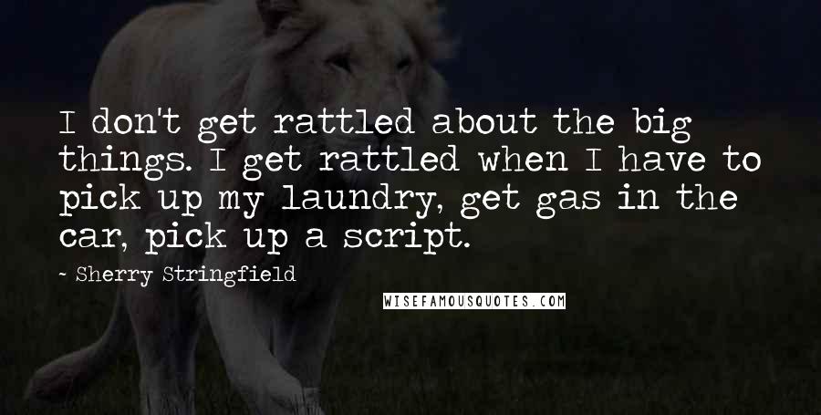 Sherry Stringfield Quotes: I don't get rattled about the big things. I get rattled when I have to pick up my laundry, get gas in the car, pick up a script.