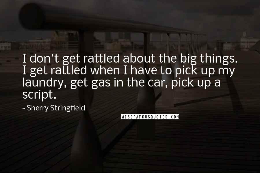 Sherry Stringfield Quotes: I don't get rattled about the big things. I get rattled when I have to pick up my laundry, get gas in the car, pick up a script.
