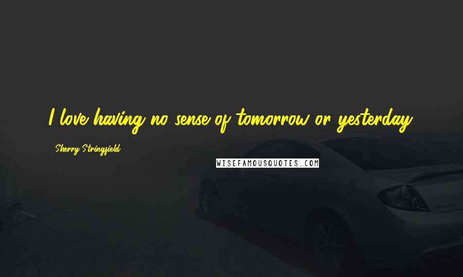 Sherry Stringfield Quotes: I love having no sense of tomorrow or yesterday.