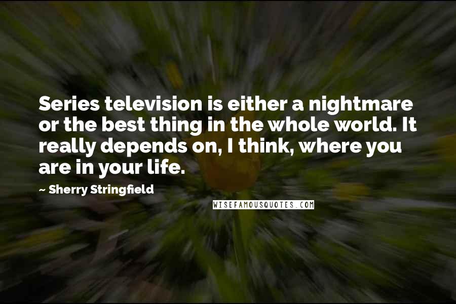 Sherry Stringfield Quotes: Series television is either a nightmare or the best thing in the whole world. It really depends on, I think, where you are in your life.