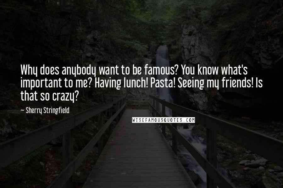 Sherry Stringfield Quotes: Why does anybody want to be famous? You know what's important to me? Having lunch! Pasta! Seeing my friends! Is that so crazy?