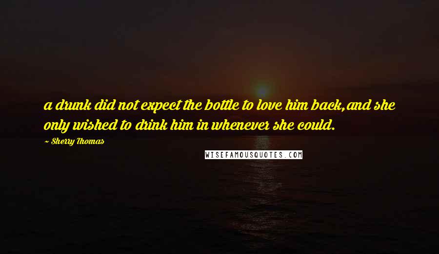 Sherry Thomas Quotes: a drunk did not expect the bottle to love him back,and she only wished to drink him in whenever she could.