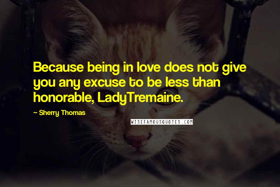 Sherry Thomas Quotes: Because being in love does not give you any excuse to be less than honorable, LadyTremaine.