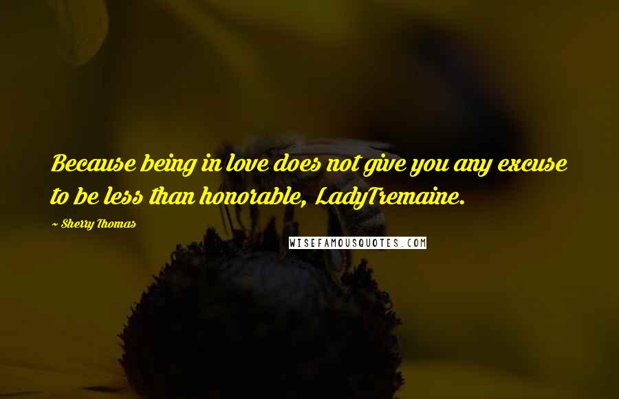 Sherry Thomas Quotes: Because being in love does not give you any excuse to be less than honorable, LadyTremaine.