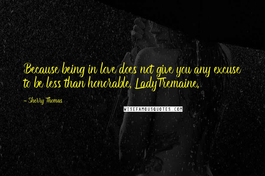 Sherry Thomas Quotes: Because being in love does not give you any excuse to be less than honorable, LadyTremaine.