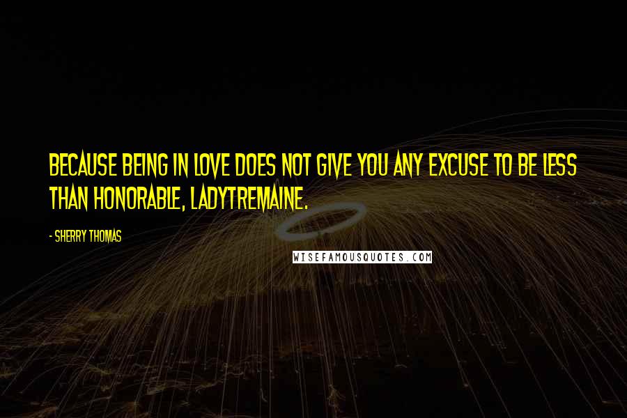 Sherry Thomas Quotes: Because being in love does not give you any excuse to be less than honorable, LadyTremaine.