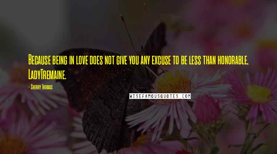 Sherry Thomas Quotes: Because being in love does not give you any excuse to be less than honorable, LadyTremaine.