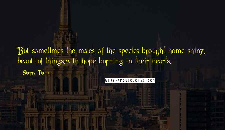 Sherry Thomas Quotes: But sometimes the males of the species brought home shiny, beautiful things,with hope burning in their hearts.