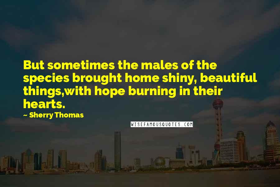 Sherry Thomas Quotes: But sometimes the males of the species brought home shiny, beautiful things,with hope burning in their hearts.