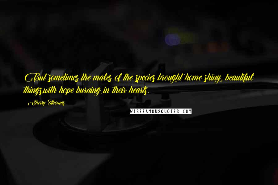 Sherry Thomas Quotes: But sometimes the males of the species brought home shiny, beautiful things,with hope burning in their hearts.