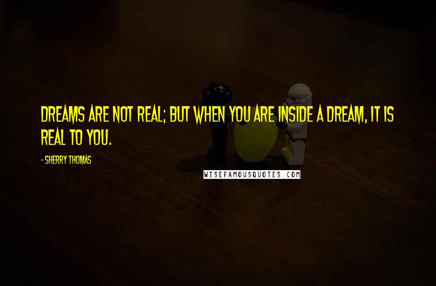 Sherry Thomas Quotes: Dreams are not real; but when you are inside a dream, it is real to you.