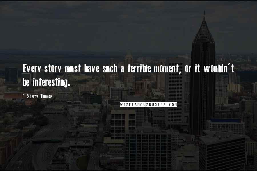 Sherry Thomas Quotes: Every story must have such a terrible moment, or it wouldn't be interesting.