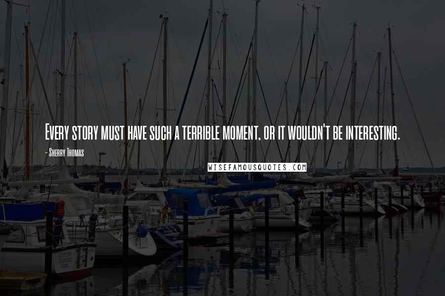 Sherry Thomas Quotes: Every story must have such a terrible moment, or it wouldn't be interesting.