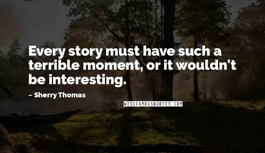 Sherry Thomas Quotes: Every story must have such a terrible moment, or it wouldn't be interesting.