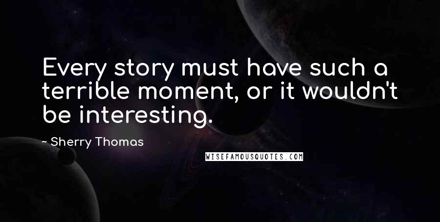 Sherry Thomas Quotes: Every story must have such a terrible moment, or it wouldn't be interesting.