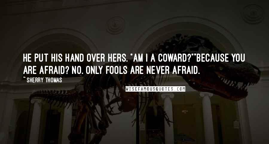 Sherry Thomas Quotes: He put his hand over hers. "Am I a coward?""Because you are afraid? No. Only fools are never afraid.