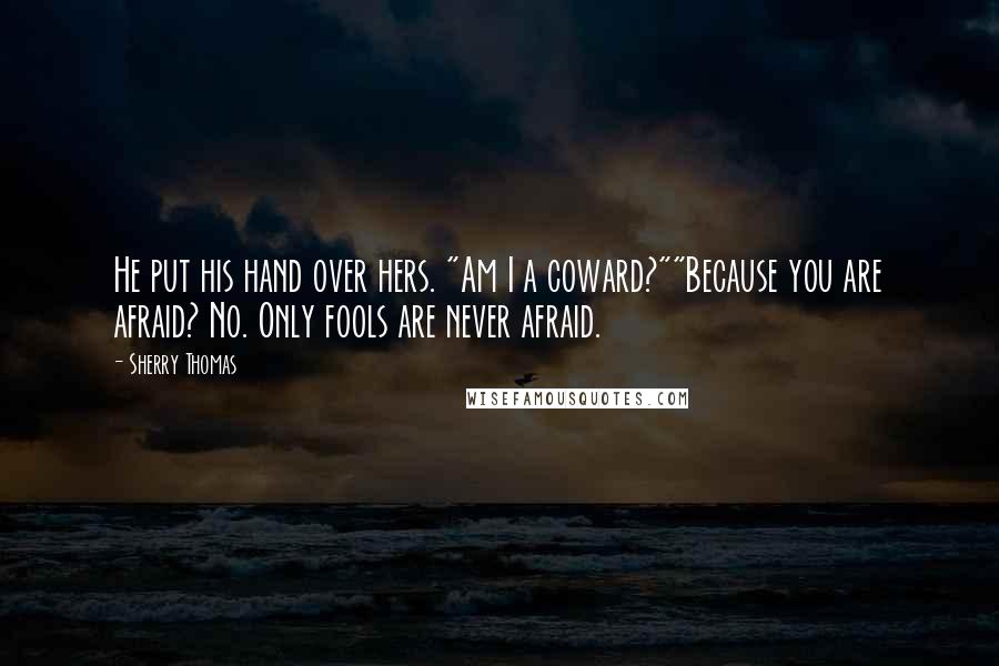 Sherry Thomas Quotes: He put his hand over hers. "Am I a coward?""Because you are afraid? No. Only fools are never afraid.