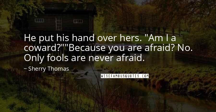 Sherry Thomas Quotes: He put his hand over hers. "Am I a coward?""Because you are afraid? No. Only fools are never afraid.