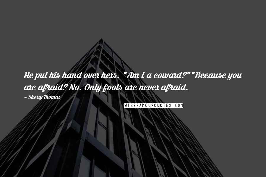 Sherry Thomas Quotes: He put his hand over hers. "Am I a coward?""Because you are afraid? No. Only fools are never afraid.