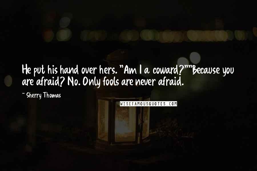 Sherry Thomas Quotes: He put his hand over hers. "Am I a coward?""Because you are afraid? No. Only fools are never afraid.