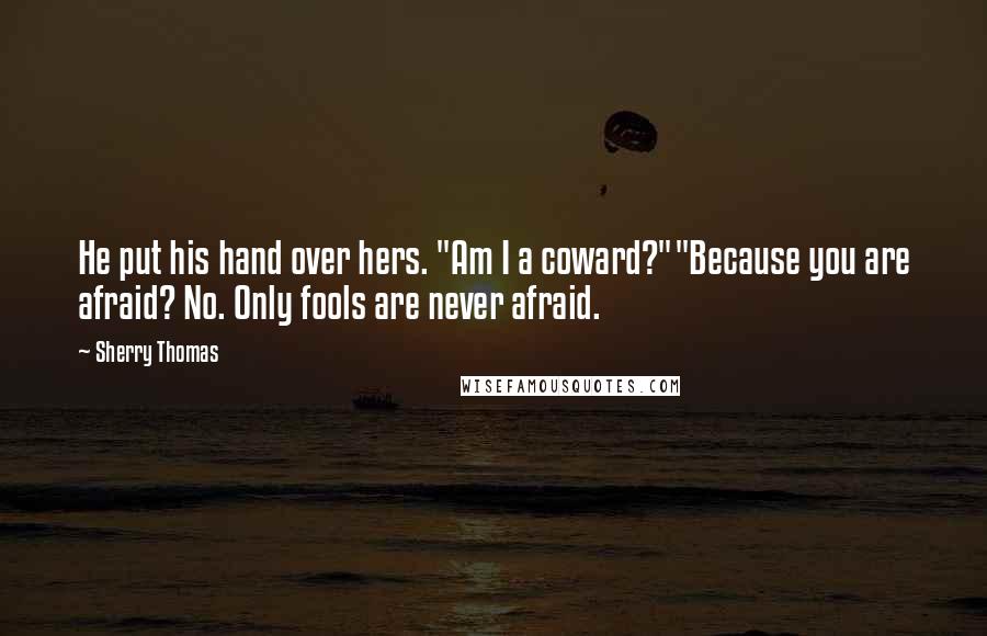 Sherry Thomas Quotes: He put his hand over hers. "Am I a coward?""Because you are afraid? No. Only fools are never afraid.