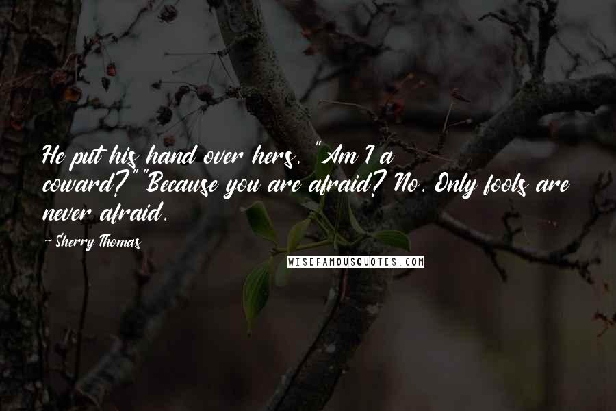 Sherry Thomas Quotes: He put his hand over hers. "Am I a coward?""Because you are afraid? No. Only fools are never afraid.