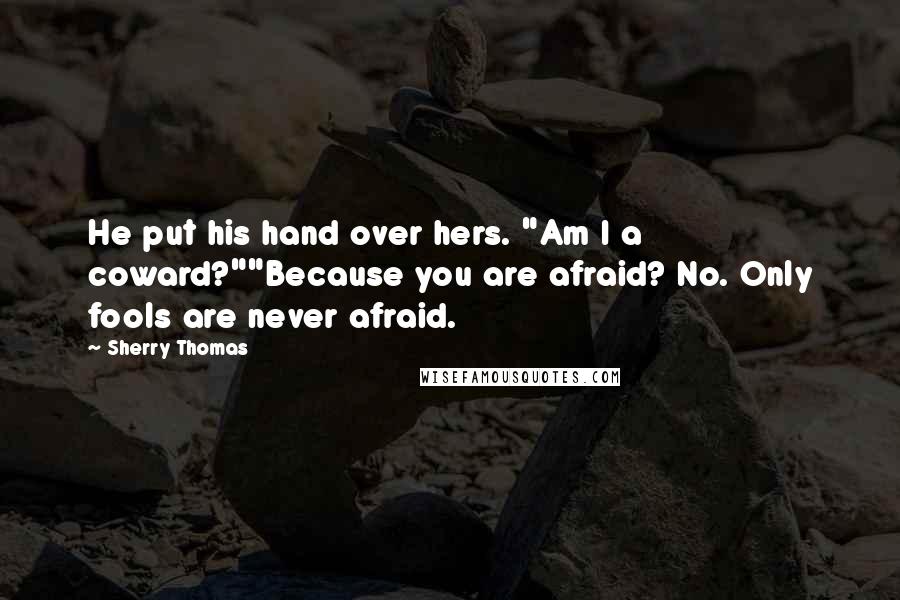 Sherry Thomas Quotes: He put his hand over hers. "Am I a coward?""Because you are afraid? No. Only fools are never afraid.
