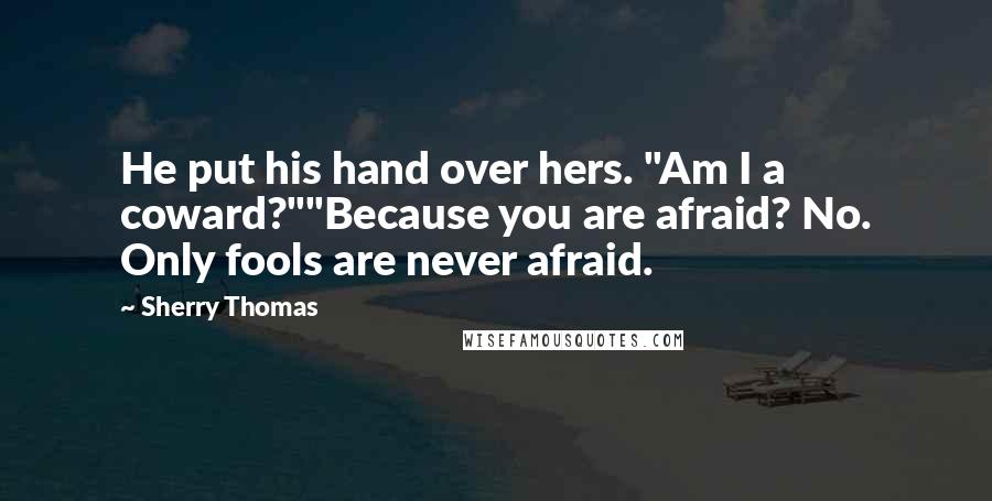 Sherry Thomas Quotes: He put his hand over hers. "Am I a coward?""Because you are afraid? No. Only fools are never afraid.