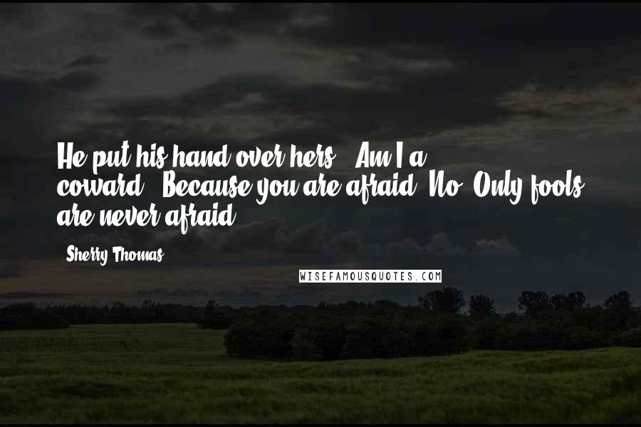 Sherry Thomas Quotes: He put his hand over hers. "Am I a coward?""Because you are afraid? No. Only fools are never afraid.