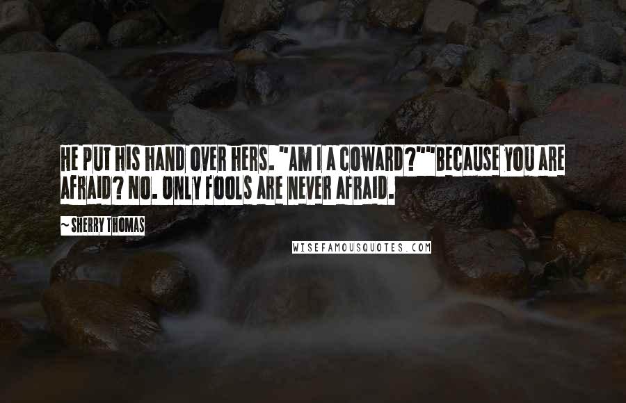 Sherry Thomas Quotes: He put his hand over hers. "Am I a coward?""Because you are afraid? No. Only fools are never afraid.