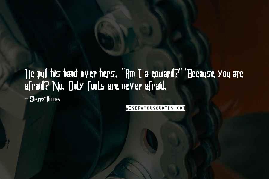 Sherry Thomas Quotes: He put his hand over hers. "Am I a coward?""Because you are afraid? No. Only fools are never afraid.