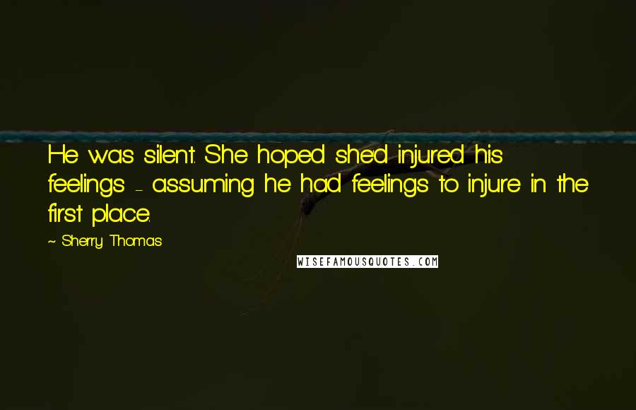 Sherry Thomas Quotes: He was silent. She hoped she'd injured his feelings - assuming he had feelings to injure in the first place.