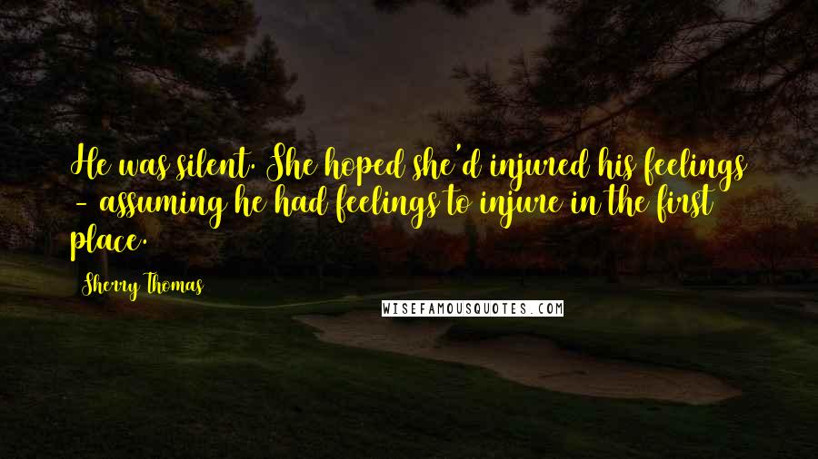 Sherry Thomas Quotes: He was silent. She hoped she'd injured his feelings - assuming he had feelings to injure in the first place.