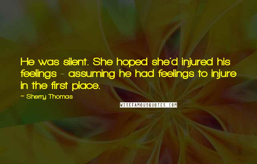 Sherry Thomas Quotes: He was silent. She hoped she'd injured his feelings - assuming he had feelings to injure in the first place.