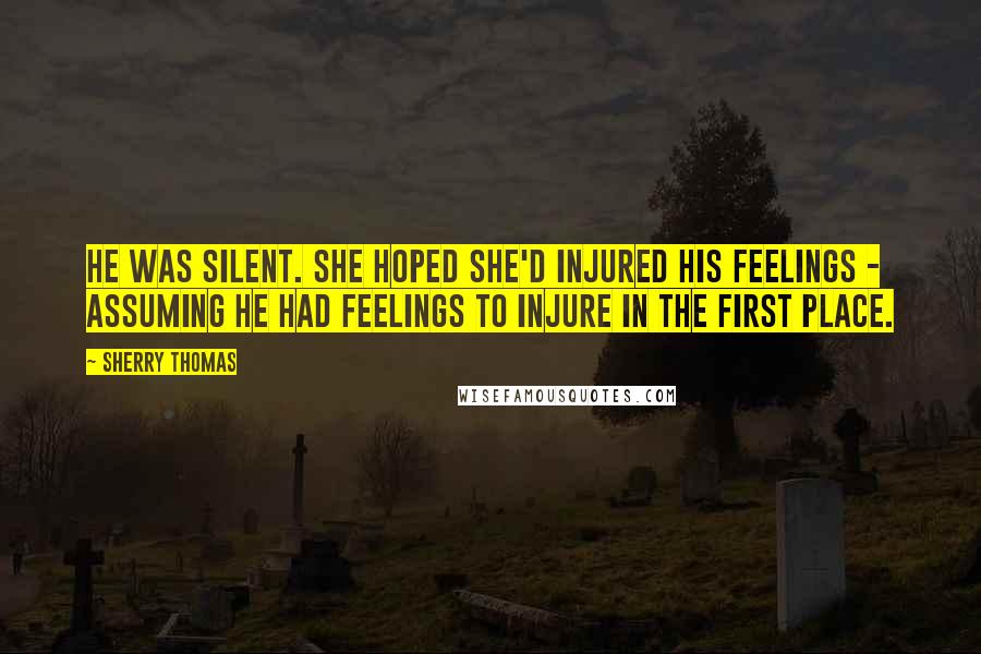 Sherry Thomas Quotes: He was silent. She hoped she'd injured his feelings - assuming he had feelings to injure in the first place.
