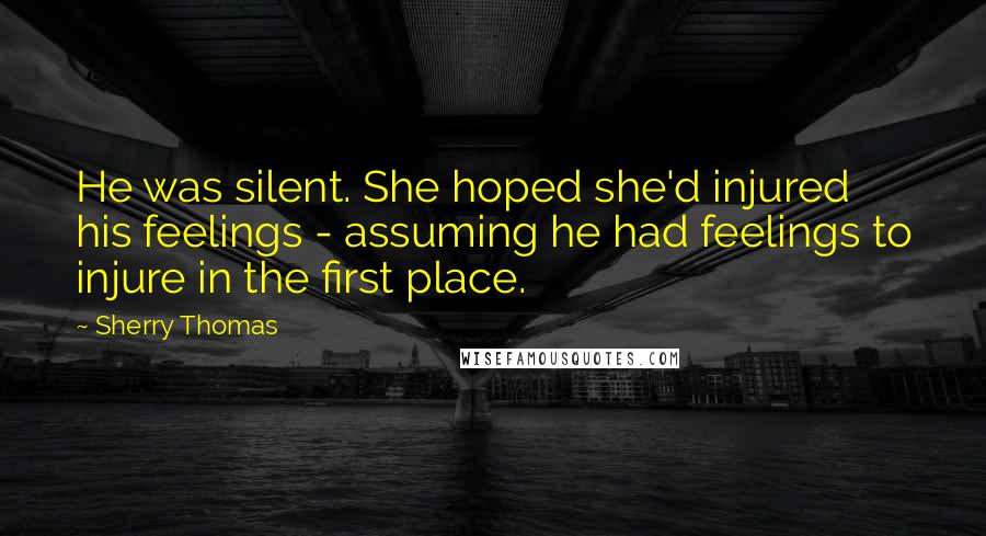 Sherry Thomas Quotes: He was silent. She hoped she'd injured his feelings - assuming he had feelings to injure in the first place.