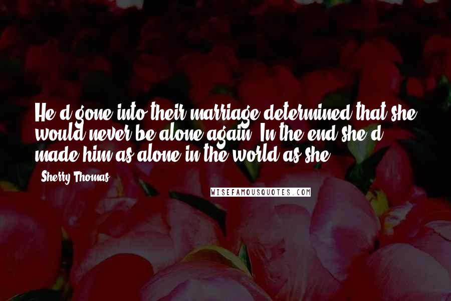 Sherry Thomas Quotes: He'd gone into their marriage determined that she would never be alone again. In the end,she'd made him as alone in the world as she.